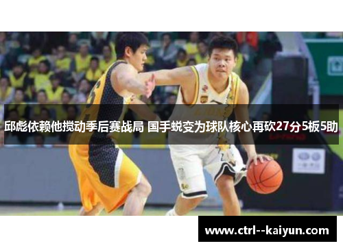 邱彪依赖他搅动季后赛战局 国手蜕变为球队核心再砍27分5板5助 邱彪依赖他搅动季后赛战局 国手蜕变为球队核心再砍27分5板5助