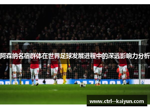 阿森纳名宿群体在世界足球发展进程中的深远影响力分析