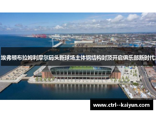 埃弗顿布拉姆利摩尔码头新球场主体钢结构封顶开启俱乐部新时代