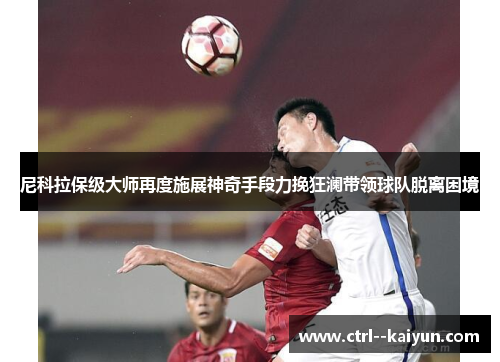 尼科拉保级大师再度施展神奇手段力挽狂澜带领球队脱离困境