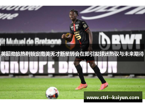 英超劲旅热刺锁定南美天才新星转会在即引发球迷热议与未来期待